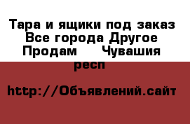 Тара и ящики под заказ - Все города Другое » Продам   . Чувашия респ.